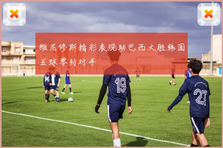 维尼修斯精彩表现助巴西大胜韩国五球零封对手