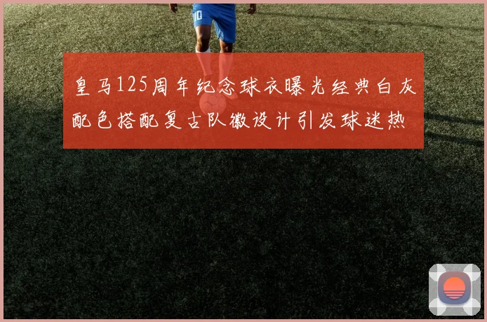 皇马125周年纪念球衣曝光经典白灰配色搭配复古队徽设计引发球迷热议