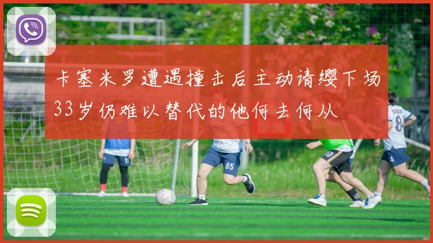 卡塞米罗遭遇撞击后主动请缨下场33岁仍难以替代的他何去何从