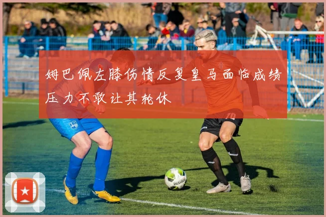姆巴佩左膝伤情反复皇马面临成绩压力不敢让其轮休