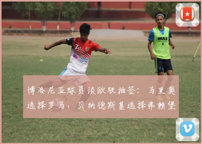 博洛尼亚球员谈欧联抽签：马里奥选择罗马，贝纳德斯基选择弗赖堡