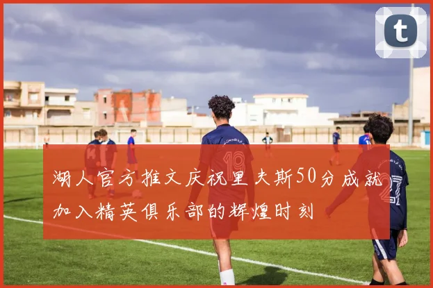 湖人官方推文庆祝里夫斯50分成就加入精英俱乐部的辉煌时刻