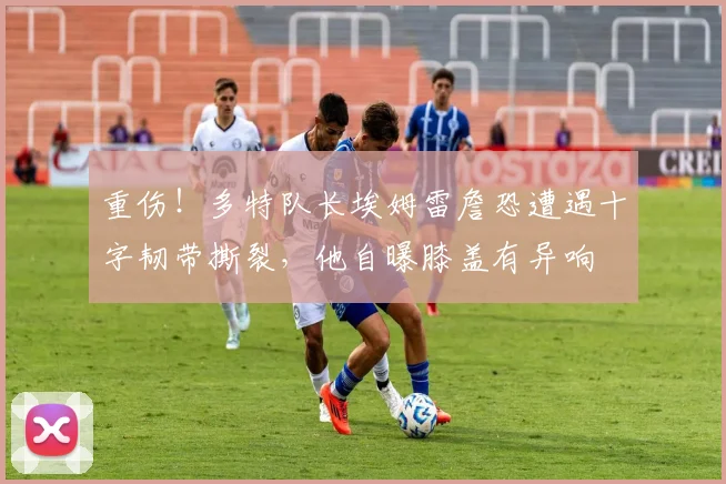 重伤！多特队长埃姆雷詹恐遭遇十字韧带撕裂，他自曝膝盖有异响