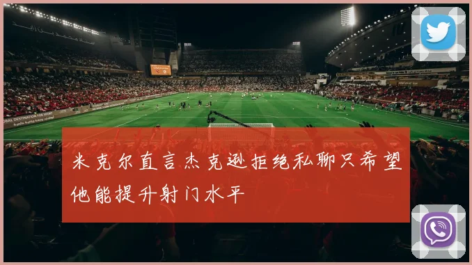 米克尔直言杰克逊拒绝私聊只希望他能提升射门水平