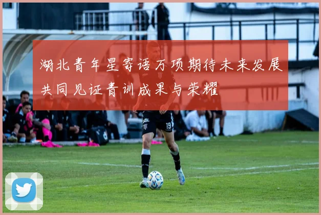 湖北青年星寄语万项期待未来发展共同见证青训成果与荣耀