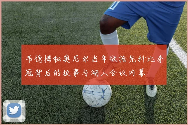 韦德揭秘奥尼尔当年欲抢先科比夺冠背后的故事与湖人会议内幕