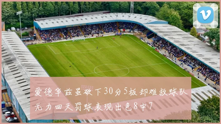 爱德华兹虽砍下30分5板却难救球队无力回天罚球表现出色8中7