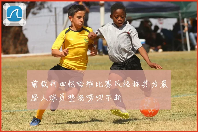 前裁判回忆哈维比赛风格称其为最磨人球员整场唠叨不断