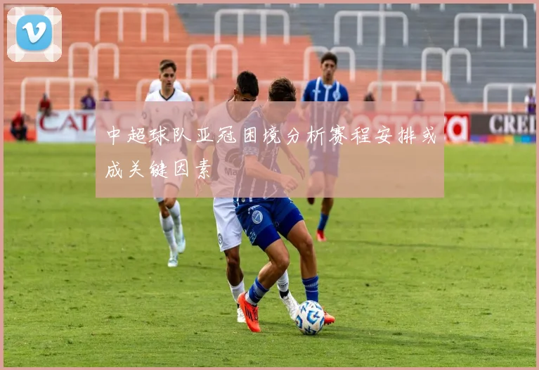 中超球队亚冠困境分析赛程安排或成关键因素