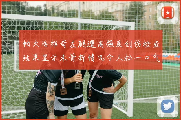 帕夫洛维奇左腿遭高强度创伤检查结果显示未骨折情况令人松一口气
