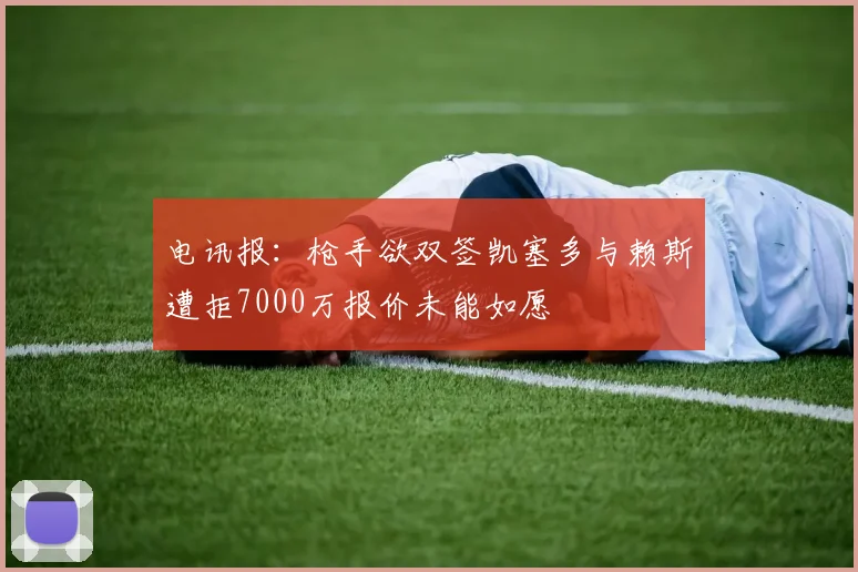 电讯报：枪手欲双签凯塞多与赖斯遭拒7000万报价未能如愿