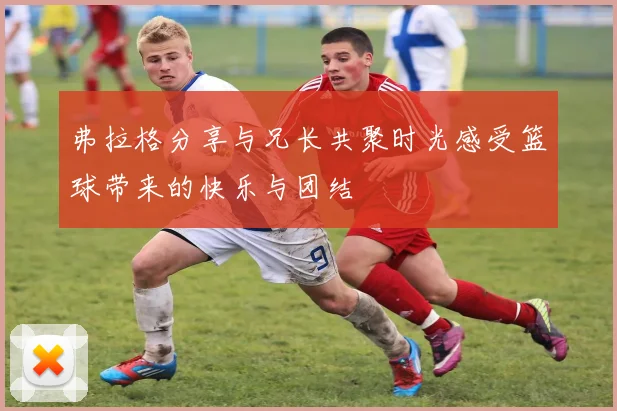 弗拉格分享与兄长共聚时光感受篮球带来的快乐与团结