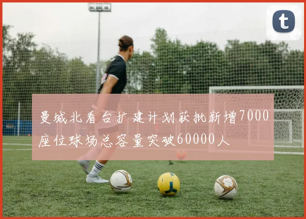 曼城北看台扩建计划获批新增7000座位球场总容量突破60000人